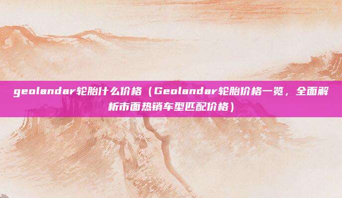 geolandar轮胎什么价格(Geolandar轮胎价格一览,全面解析市面热销车型匹配价格)