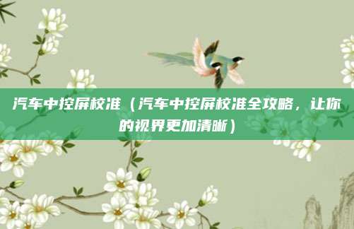 汽车中控屏校准(汽车中控屏校准全攻略,让你的视界更加清晰)