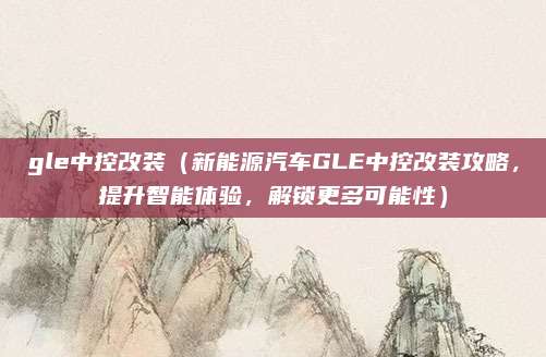 gle中控改装(新能源汽车GLE中控改装攻略,提升智能体验,解锁更多可能性)