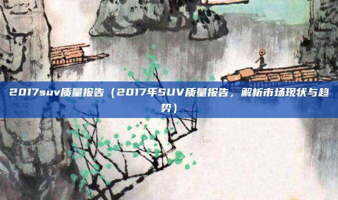 2017suv质量报告(2017年SUV质量报告,解析市场现状与趋势)