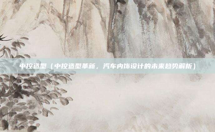 中控造型(中控造型革新,汽车内饰设计的未来趋势解析)