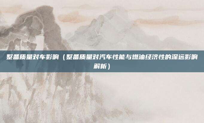 整备质量对车影响(整备质量对汽车性能与燃油经济性的深远影响解析)