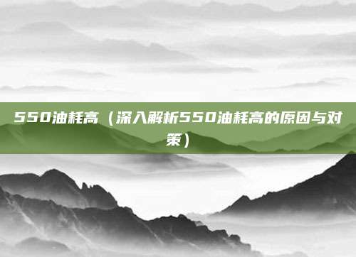 550油耗高(深入解析550油耗高的原因与对策)