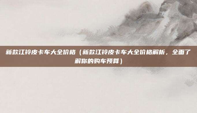 新款江铃皮卡车大全价格（新款江铃皮卡车大全价格解析，全面了解你的购车预算）