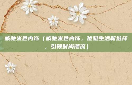 威驰米色内饰(威驰米色内饰,优雅生活新选择,引领时尚潮流)