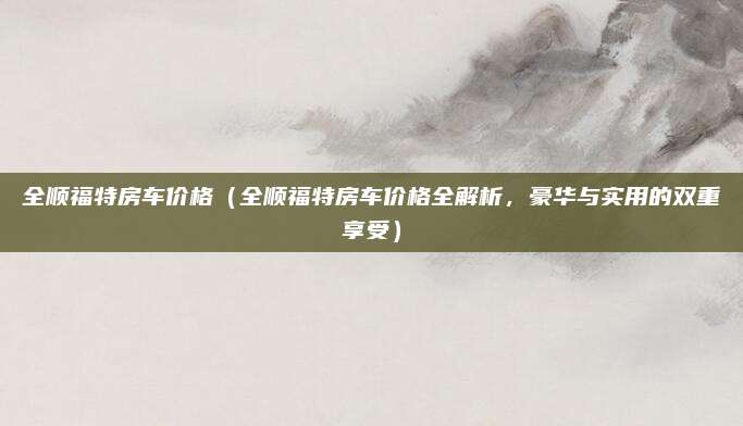 全顺福特房车价格（全顺福特房车价格全解析，豪华与实用的双重享受）