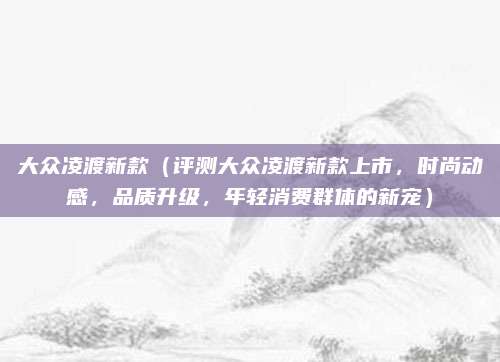 大众凌渡新款(评测大众凌渡新款上市,时尚动感,品质升级,年轻消费群体的新宠)