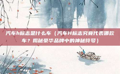 汽车h标志是什么车(汽车H标志究竟代表哪款车?揭秘豪华品牌中的神秘符号)