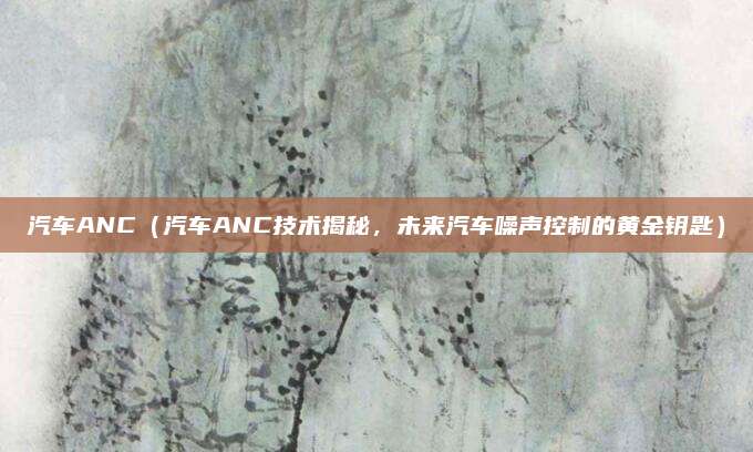 汽车ANC(汽车ANC技术揭秘,未来汽车噪声控制的黄金钥匙)