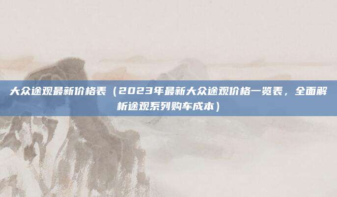 大众途观最新价格表（2023年最新大众途观价格一览表，全面解析途观系列购车成本）
