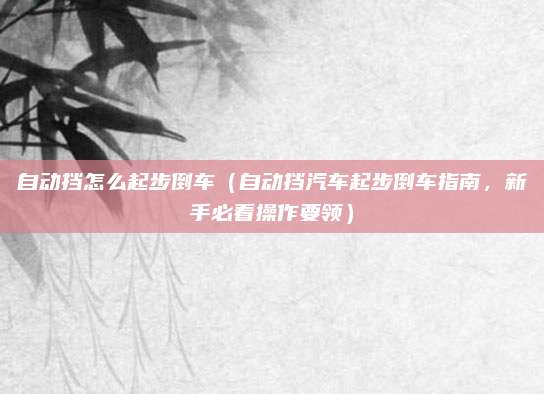 自动挡怎么起步倒车(自动挡汽车起步倒车指南,新手必看操作要领)