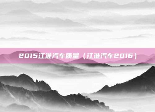 2015江淮汽车质量(江淮汽车2016)
