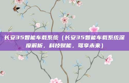 长安35智能车载系统(长安35智能车载系统深度解析,科技赋能,驾享未来)