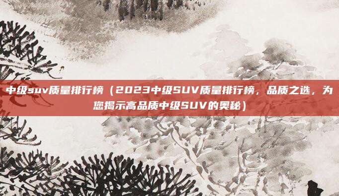 中级suv质量排行榜(2023中级SUV质量排行榜,品质之选,为您揭示高品质中级SUV的奥秘)