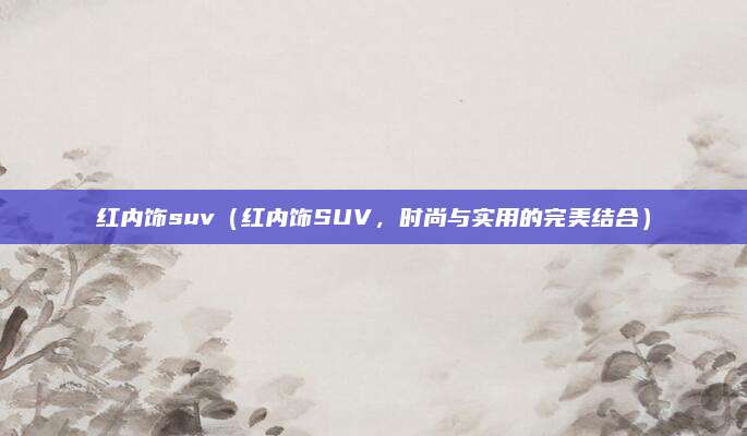 红内饰suv(红内饰SUV,时尚与实用的完美结合)