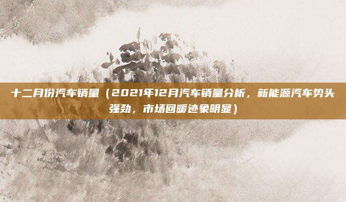 十二月份汽车销量(2021年12月汽车销量分析,新能源汽车势头强劲,市场回暖迹象明显)