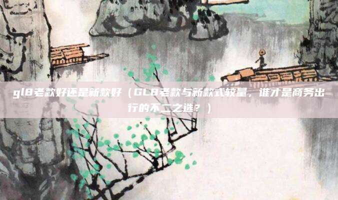gl8老款好还是新款好(GL8老款与新款式较量,谁才是商务出行的不二之选?)