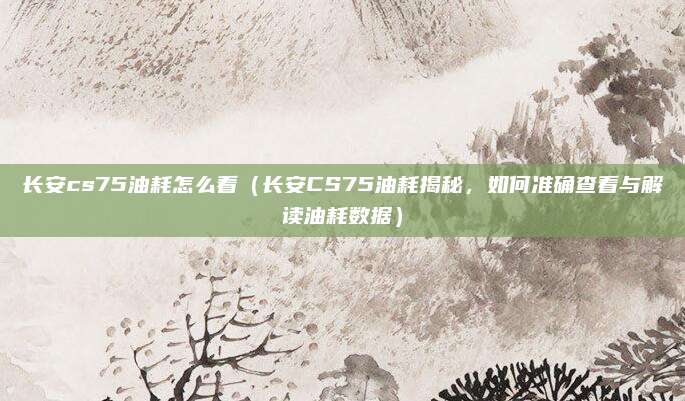 长安cs75油耗怎么看(长安CS75油耗揭秘,如何准确查看与解读油耗数据)