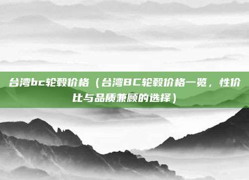 台湾bc轮毂价格(台湾BC轮毂价格一览,性价比与品质兼顾的选择)