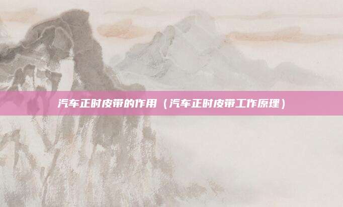 汽车正时皮带的作用(汽车正时皮带工作原理)
