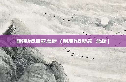 哈佛h6新款蓝标(哈佛h6新款 蓝标)