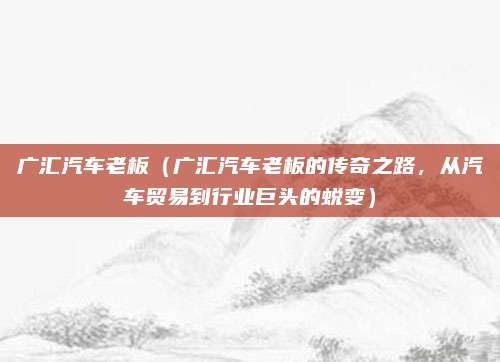 广汇汽车老板(广汇汽车老板的传奇之路,从汽车贸易到行业巨头的蜕变)
