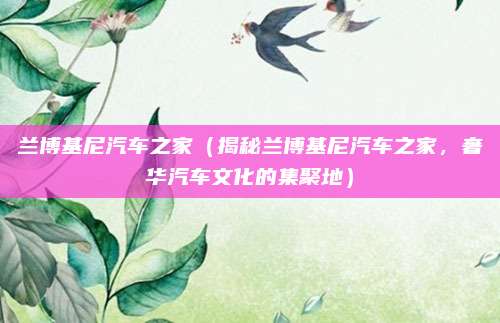 兰博基尼汽车之家(揭秘兰博基尼汽车之家,奢华汽车文化的集聚地)