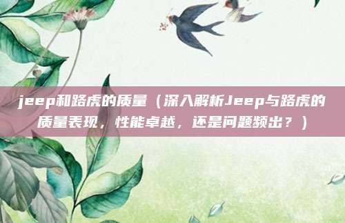 jeep和路虎的质量(深入解析Jeep与路虎的质量表现,性能卓越,还是问题频出?)