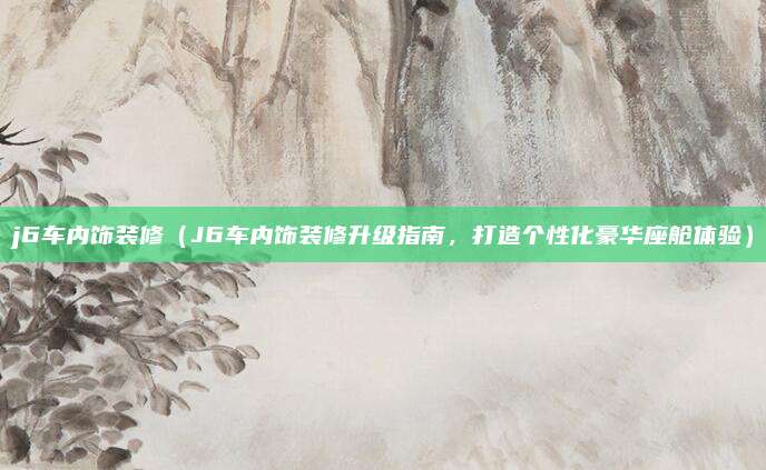 j6车内饰装修(J6车内饰装修升级指南,打造个性化豪华座舱体验)