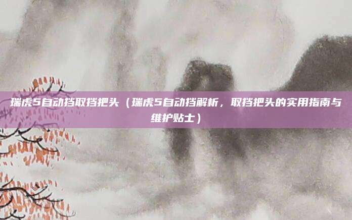 瑞虎5自动挡取挡把头(瑞虎5自动挡解析,取挡把头的实用指南与维护贴士)
