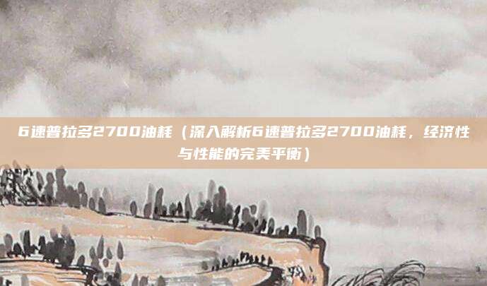 6速普拉多2700油耗(深入解析6速普拉多2700油耗,经济性与性能的完美平衡)