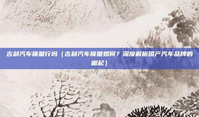 吉利汽车质量行吗(吉利汽车质量如何?深度解析国产汽车品牌的崛起)