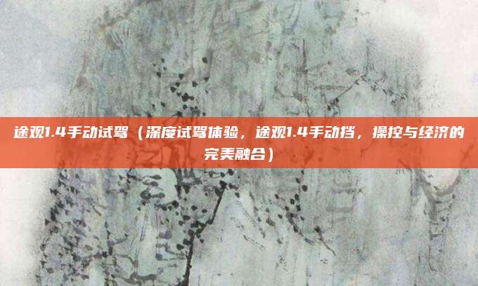 途观1.4手动试驾（深度试驾体验，途观1.4手动挡，操控与经济的完美融合）