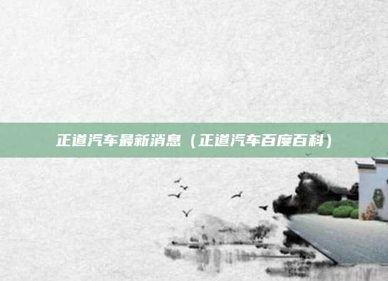 正道汽车最新消息(正道汽车百度百科)
