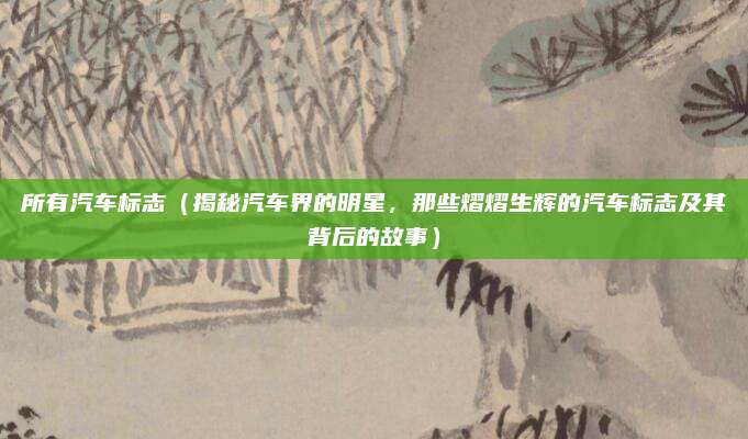 所有汽车标志(揭秘汽车界的明星,那些熠熠生辉的汽车标志及其背后的故事)