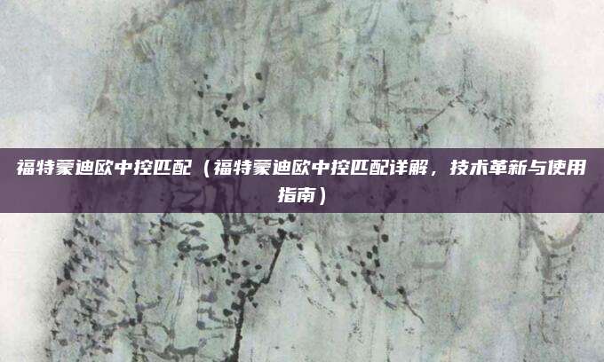 福特蒙迪欧中控匹配(福特蒙迪欧中控匹配详解,技术革新与使用指南)