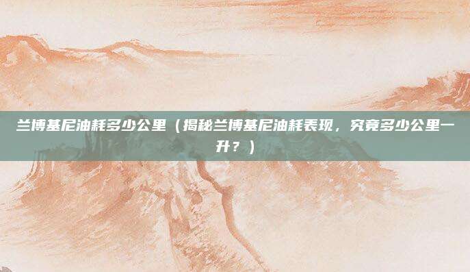 兰博基尼油耗多少公里(揭秘兰博基尼油耗表现,究竟多少公里一升?)