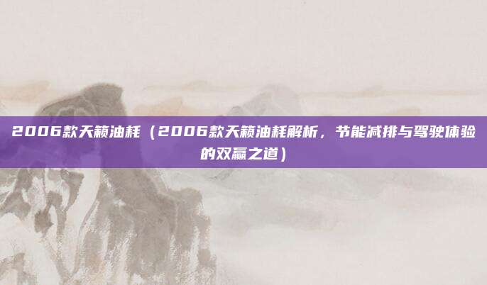 2006款天籁油耗(2006款天籁油耗解析,节能减排与驾驶体验的双赢之道)