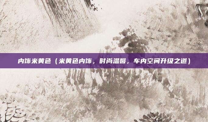 内饰米黄色(米黄色内饰,时尚温馨,车内空间升级之道)
