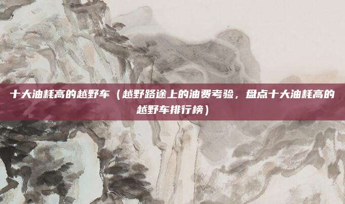 十大油耗高的越野车(越野路途上的油费考验,盘点十大油耗高的越野车排行榜)