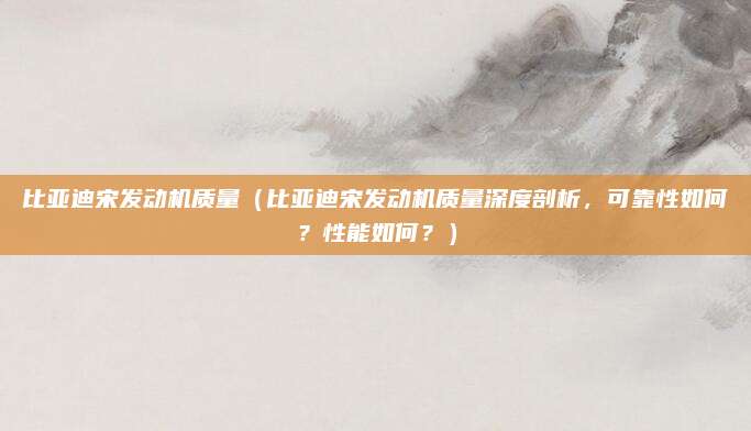 比亚迪宋发动机质量(比亚迪宋发动机质量深度剖析,可靠性如何?性能如何?)