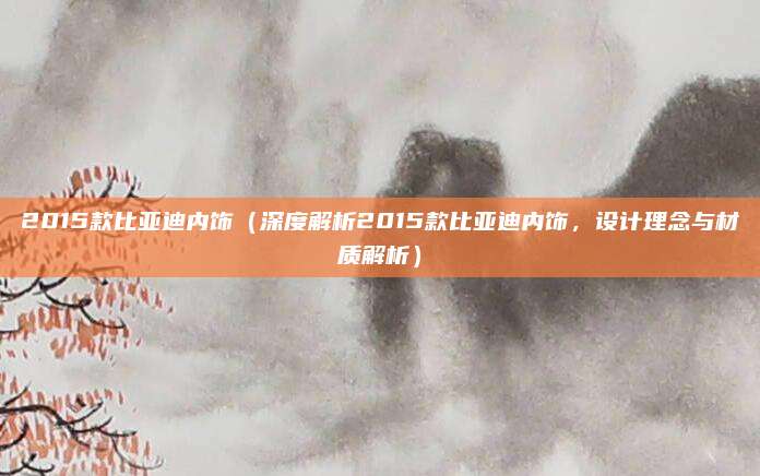 2015款比亚迪内饰（深度解析2015款比亚迪内饰，设计理念与材质解析）
