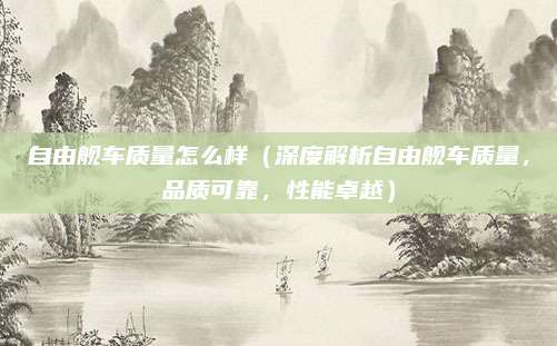 自由舰车质量怎么样(深度解析自由舰车质量,品质可靠,性能卓越)