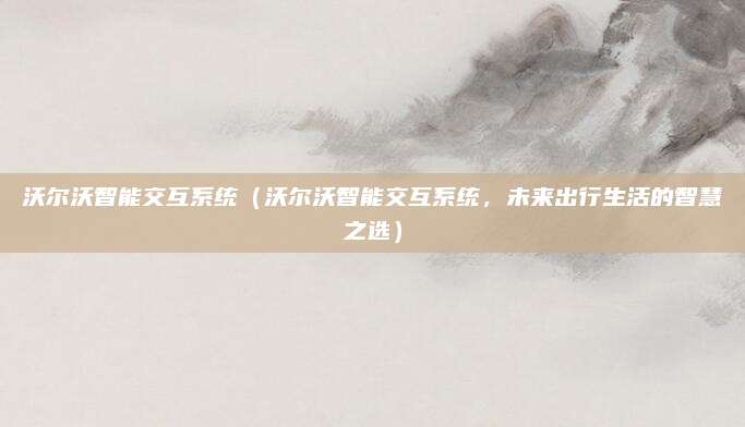 沃尔沃智能交互系统(沃尔沃智能交互系统,未来出行生活的智慧之选)