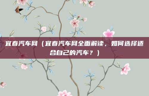 宜春汽车网(宜春汽车网全面解读,如何选择适合自己的汽车?)