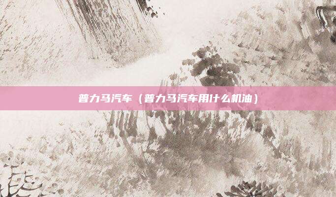 普力马汽车(普力马汽车用什么机油)