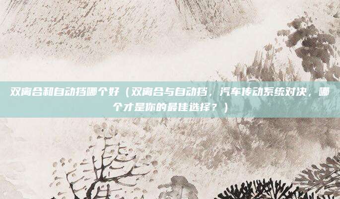 双离合和自动挡哪个好(双离合与自动挡,汽车传动系统对决,哪个才是你的最佳选择?)