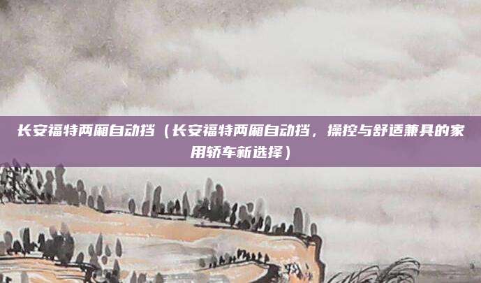 长安福特两厢自动挡(长安福特两厢自动挡,操控与舒适兼具的家用轿车新选择)