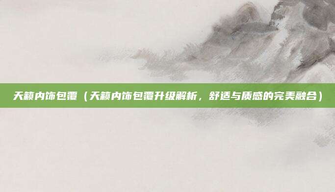 天籁内饰包覆(天籁内饰包覆升级解析,舒适与质感的完美融合)
