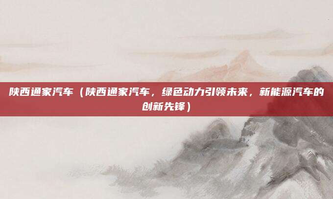陕西通家汽车(陕西通家汽车,绿色动力引领未来,新能源汽车的创新先锋)